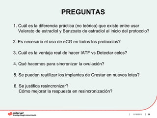 PREGUNTAS
1. Cuál es la diferencia práctica (no teórica) que existe entre usar
   Valerato de estradiol y Benzoato de estradiol al inicio del protocolo?

2. Es necesario el uso de eCG en todos los protocolos?

3. Cuál es la ventaja real de hacer IATF vs Detectar celos?

4. Qué hacemos para sincronizar la ovulación?

5. Se pueden reutilizar los implantes de Crestar en nuevos lotes?

6. Se justifica resincronizar?
   Cómo mejorar la respuesta en resincronización?




                                                                11/16/2011   28
 