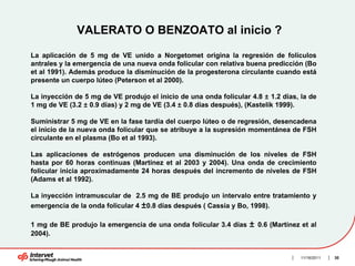 VALERATO O BENZOATO al inicio ?

La aplicación de 5 mg de VE unido a Norgetomet origina la regresión de folículos
antrales y la emergencia de una nueva onda folicular con relativa buena predicción (Bo
et al 1991). Además produce la disminución de la progesterona circulante cuando está
presente un cuerpo lúteo (Peterson et al 2000).

La inyección de 5 mg de VE produjo el inicio de una onda folicular 4.8 ± 1.2 días, la de
1 mg de VE (3.2 ± 0.9 días) y 2 mg de VE (3.4 ± 0.8 días después), (Kastelik 1999).

Suministrar 5 mg de VE en la fase tardía del cuerpo lúteo o de regresión, desencadena
el inicio de la nueva onda folicular que se atribuye a la supresión momentánea de FSH
circulante en el plasma (Bo et al 1993).

Las aplicaciones de estrógenos producen una disminución de los niveles de FSH
hasta por 60 horas continuas (Martínez et al 2003 y 2004). Una onda de crecimiento
folicular inicia aproximadamente 24 horas después del incremento de niveles de FSH
(Adams et al 1992).

La inyección intramuscular de 2.5 mg de BE produjo un intervalo entre tratamiento y
emergencia de la onda folicular 4 ±0.8 días después ( Cassia y Bo, 1998).

1 mg de BE produjo la emergencia de una onda folicular 3.4 días    ±   0.6 (Martínez et al
2004).


                                                                                    11/16/2011   30
 