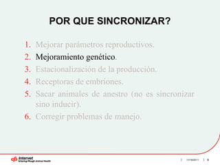 POR QUE SINCRONIZAR?

1. Mejorar parámetros reproductivos.
2. Mejoramiento genético.
3. Estacionalización de la producción.
4. Receptoras de embriones.
5. Sacar animales de anestro (no es sincronizar
   sino inducir).
6. Corregir problemas de manejo.



                                            11/16/2011   5
 