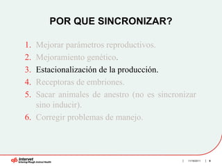 POR QUE SINCRONIZAR?

1. Mejorar parámetros reproductivos.
2. Mejoramiento genético.
3. Estacionalización de la producción.
4. Receptoras de embriones.
5. Sacar animales de anestro (no es sincronizar
   sino inducir).
6. Corregir problemas de manejo.



                                            11/16/2011   8
 