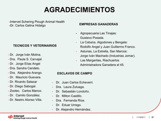 AGRADECIMIENTOS
-Intervet Schering Plough Animal Health
-Dr. Carlos Galina Hidalgo                         EMPRESAS GANADERAS

                                               -   Agropecuaria Las Tinajas:
                                                   Gustavo Posada.
                                               -   La Cabaña, Algodones y Bengala:
   TECNICOS Y VETERINARIOS                         Rodolfo Angel y Juan Guillermo Franco.
                                               -   Asturias, La Estrella, San Marcos:
- Dr. Jorge Iván Molina.                           Jorge Iván Machado (Industrias Jomar).
- Dra. Paula S. Carvajal.                      -   Las Margaritas, Riachuerlos
- Dr. Jorge Elías Angel                            Administradora Ganadera el 45.
- Dra. Sandra Candelo.
- Dra. Alejandra Arango.          ESCLAVOS DE CAMPO
- Dr. Mauricio Guevara.
- Dr. Ricardo Salazar         -   Dr. Juan Carlos Echeverri.
- Dr. Diego Sabogal.          -   Dra. Laura Zuluaga.
- Zootec. Carlos Manco.       -   Dr. Sebastián Londoño.
- Dr. Camilo González.        -   Dr. Milton Castillo.
- Dr. Nestro Alonso Villa.    -   Dra. Fernanda Ríos.
                              -   Dr. Eduar Urrego.
                              -   Dr. Alejandro Hernández.

                                                                                            11/16/2011   87
 