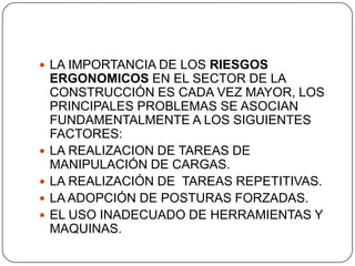 LA IMPORTANCIA DE LOS RIESGOS ERGONOMICOS EN EL SECTOR DE LA CONSTRUCCIÓN ES CADA VEZ MAYOR, LOS PRINCIPALES PROBLEMAS SE ASOCIAN FUNDAMENTALMENTE A LOS SIGUIENTES FACTORES:LA REALIZACION DE TAREAS DE MANIPULACIÓN DE CARGAS.LA REALIZACIÓN DE  TAREAS REPETITIVAS.LA ADOPCIÓN DE POSTURAS FORZADAS.EL USO INADECUADO DE HERRAMIENTAS Y MAQUINAS.