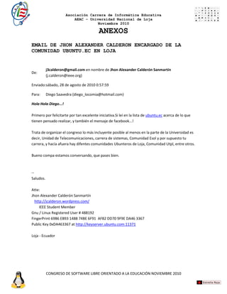 Asociación Carrera de Informática Educativa
                          AEAC – Universidad Nacional de Loja
                                     Noviembre 2010

                                          ANEXOS
EMAIL DE JHON ALEXANDER CALDERON ENCARGADO DE LA
COMUNIDAD UBUNTU.EC EN LOJA


           j3calderon@gmail.com en nombre de Jhon Alexander Calderón Sanmartín
De:
           (j.calderon@ieee.org)

Enviado:sábado, 28 de agosto de 2010 0:57:59

Para:      Diego Saavedra (diego_locomia@hotmail.com)

Hola Hola Diego...!

Primero por felicitarte por tan excelente iniciativa.Si leí en la lista de ubuntu.ec acerca de lo que
tienen pensado realizar, y también el mensaje de facebook...!

Trata de organizar el congreso lo más incluyente posible al menos en la parte de la Universidad es
decir, Unidad de Telecomunicaciones, carrera de sistemas, Comunidad Esol y por supuesto tu
carrera, y hacía afuera hay difentes comunidades Ubunteros de Loja, Comunidad Utpl, entre otros.

Bueno compa estamos conversando, que pases bien.



--
Saludos.

Atte:
Jhon Alexander Calderón Sanmartín
  http://jcalderon.wordpress.com/
     IEEE Student Member
Gnu / Linux Registered User # 488192
FingerPrint 69B6 EB93 1488 74BE 6F91 AF82 DD70 9F9E DA46 3367
Public Key 0xDA463367 at http://keyserver.ubuntu.com:11371

Loja - Ecuador




           CONGRESO DE SOFTWARE LIBRE ORIENTADO A LA EDUCACIÓN NOVIEMBRE 2010
 