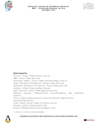 Asociación Carrera de Informática Educativa
                  AEAC – Universidad Nacional de Loja
                             Noviembre 2010




Bibliografía
Grulic: http://www.grulic.org.ar
GNU: http://www.gnu.org
Software Legal: http://www.softwarelegal.org.ar
Free Software Foundation: http://www.fsf.org
Business Software Alliancie: http://www.bsa.com
Yachay: http://www.yachay.com.pe
Open Source: http://www.opensource.org
Roberto Santos, "Repercusión socioeconómica del Software
Libre".
http://www.hispalinux.es/~rsantos/charla-repercusion-
socioeconomica-sl/
Vida Libre: http://www.vialibre.org.ar
Google: http://www.google.com
http://edubuntuhistoria.blogspot.com/

Y otros sitios relacionados

     CONGRESO DE SOFTWARE LIBRE ORIENTADO A LA EDUCACIÓN NOVIEMBRE 2010
 