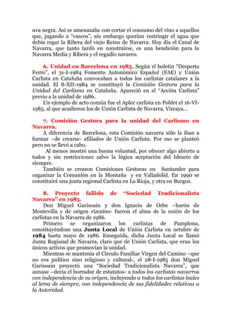 uva negra. Así se amenazaba con cortar el consumo del vino a aquellos
que, jugando a “vascos”, sin embargo querían restringir el agua que
debía regar la Ribera del viejo Reino de Navarra. Hoy día el Canal de
Navarra, que tanto tardó en construirse, es una bendición para la
Navarra Media y Ribera y el regadío navarro.
6. Unidad en Barcelona en 1985. Según el boletín “Desperta
Ferro”, el 31-I-1984 Fomento Autonómico Español (FAE) y Unión
Carlista en Cataluña convocaban a todos los carlistas catalanes a la
unidad. El 8-XII-1984 se constituyó la Comisión Gestora para la
Unidad del Carlismo en Cataluña. Apareció en el “Acción Carlista”
previo a la unidad de 1986.
Un ejemplo de acto común fue el Aplec carlista en Poblet el 16-VI-
1985, al que acudieron los de Unión Carlista de Navarra, Vizcaya…
7. Comisión Gestora para la unidad del Carlismo en
Navarra.
A diferencia de Barcelona, esta Comisión navarra sólo la iban a
formar –de crearse- afiliados de Unión Carlista. Por eso se planteó
pero no se llevó a cabo.
Al menos mostró una buena voluntad, por ofrecer algo abierto a
todos y sin restricciones salvo la lógica aceptación del Ideario de
siempre.
También se crearon Comisiones Gestoras en Santander para
organizar la Comunión en la Montaña y en Valladolid. En 1990 se
constituirá una junta regional Carlista en La Rioja, y otra en Burgos.
8. Proyecto fallido de “Sociedad Tradicionalista
Navarra” en 1985.
Don Miguel Garisoain y don Ignacio de Orbe –barón de
Montevilla y de origen vizcaíno- fueron el alma de la unión de los
carlistas en la Navarra de 1986.
Primero se organizaron los carlistas de Pamplona,
constituyéndose una Junta Local de Unión Carlista en octubre de
1984 hasta mayo de 1986. Enseguida, dicha Junta Local se llamó
Junta Regional de Navarra, claro que de Unión Carlista, que eran los
únicos activos que promovían la unidad.
Mientras se mantenía el Círculo Familiar Virgen del Camino –que
no era político sino religioso y cultural-, el 28-I-1985 don Miguel
Garisoain proyectó una “Sociedad Tradicionalista Navarra”, que
aunase –decía el borrador de estatutos- a todos los carlistas navarros
con independencia de su origen, incluyendo a todos los carlistas leales
al lema de siempre, con independencia de sus fidelidades relativas a
la Autoridad.
 