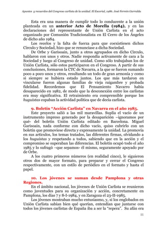 Apuntes y recuerdos del Congreso carlista de la unidad. El Escorial, 1986. José Fermín Garralda
11
Esta era una manera de cumplir todo lo conducente a la unión
planteada en un anterior Acto de Morella (1984), y en las
declaraciones del representante de Unión Carlista en el acto
organizado por Comunión Tradicionalista en El Cerro de los Ángeles
de dicho año 1984.
Los recelos y la falta de fuerza para que coexistiesen dichos
Círculo y Sociedad, hizo que se renunciase a dicha Sociedad.
De Orbe y Garisoain, junto a otros agrupados en dicho Círculo,
hablaron con unos y otros. Nadie respondía activamente de cara a la
Sociedad y luego al Congreso de unidad. Como sólo trabajaban los de
Unión Carlista, sólo estos participaron en el Congreso. A partir de sus
conclusiones, formaron la CTC de Navarra, a la que se fueron sumando
poco a poco unos y otros, resultando un todo de gran armonía y como
si siempre se hubiera estado juntos. Los que más tardaron en
vincularse fueron algunas familias de vieja raigambre y probada
fidelidad. Recordemos que El Pensamiento Navarro había
desaparecido en 1982, de modo que la desconexión entre los carlistas
era muy significativa. El retraimiento era comprensible porque los
huguistas copaban la actividad política que de decía carlista.
9. Boletín “Acción Carlista” en Navarra en el año 1985.
Este proyecto salió a las mil maravillas. Suplía el vacío de un
instrumento impreso generado por la desaparición –ignoramos por
qué- del boletín Unión Carlista editado en Barcelona. Miguel
Garisoain, nada conforme con dicho vacío, quiso cubrirlo con un
boletín que promoviese directa y expresamente la unidad. La promovía
en sus artículos, los temas tratados, las diferentes firmas, olvidando a
los huguistas y respetando a todos, sabiendo que en la acción y el
compromiso se superaban las diferencias. El boletín ocupó todo el año
1985 y lo sufragó –que sepamos- él mismo, seguramente apoyado por
de Orbe.
A los cuatro primeros números (en realidad cinco), le siguieron
otros dos de mayor formato, para preparar y cerrar el Congreso
respectivamente, con un estilo de periódico en el formato y hasta el
papel.
10. Los jóvenes se suman desde Pamplona y otras
Regiones.
En el ámbito nacional, los jóvenes de Unión Carlista se reunieron
como juventudes para su organización y acción, concretamente en
Pamplona, los días 7 y 8-I-1984, y en Zaragoza el 23-II-1985.
Los jóvenes mostraban mucho entusiasmo, y, si los englobados en
Unión Carlista sabían bien qué querían, entendían que juntarse con
todos los jóvenes carlistas de España iba a ser la “repera”. Su afán era
 