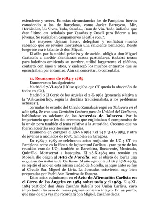 extenderse y crecer. En estas circunstancias los de Pamplona fueron
conociendo a los de Barcelona, como Javier Barraycoa, Mir,
Hernández, los Vives, Toda, Canals… Ram de Viu. Todo indicaba que
éste último era señalado por Casañas y Cusell para liderar a los
jóvenes. Se realizaban campamentos al estilo scout.
Los mayores dejaban hacer, delegaban y confiaban mucho
sabiendo que los jóvenes mostraban una suficiente formación. Desde
luego ese era el talante de don Miguel.
El afán por la unidad práctica y de acción, obligó a don Miguel
Garisoain a escribir abundantes cartas particulares. Redactó textos
para boletines omitiendo su nombre, utilizó largamente el teléfono,
contactó con unos y otros, y enderezó los muchos entuertos que se
encontraban por el camino. Aún sin concretar, lo comentaba.
11. Reuniones de 1984 y 1985
Enumeramos las siguientes:
Madrid el 7-VI-1981 (UC se quejaba que CT quería la absorción de
todos en ella).
Madrid o El Cerro de los Ángeles el 2-X-1984 (ponencia relativa a
la “Aplicación hoy, según la doctrina tradicionalista, a los problemas
actuales”).
Jornadas de estudio del Círculo Zumalacárregui en Talavera en el
año 1984. Se crea una Comisión Gestora para la Unidad del Carlismo,
hablándose en adelante de los Acuerdos de Talavera. Por la
importancia que se les dio, creemos que englobaban el compromiso de
la unión pero también el tema relativo a la Autoridad. Creemos que no
fueron acuerdos escritos sino verbales.
Reuniones en Zaragoza el 30-VI-1984 y el 14 y 15-IX-1985, y otra
de jóvenes a mediados de 1985, también en Zaragoza.
En 1984 y 1985 se celebraron actos conjuntos de UC y CT en
Pamplona como es la Fiesta de la juventud Carlista –gran parte de los
reunidos eran de UC-, también en Barcelona, Bocairente, Montcada,
Quintillo, Montserrat e Isusquiza. El 28-X-1984 una reunión en
Morella dio origen al Acta de Morella, con el objeto de lograr una
organización unitaria del Carlismo. Al año siguiente, el 26 y 27-X-1985,
se repitió el acto en esta misma ciudad de Morella, aunque antes se fue
al Círculo San Miguel de Liria. La Jornadas estuvieron muy bien
preparadas por Pachi Asín Remírez de Esparza.
Estos actos culminaron en el Acto de Afirmación Carlista en
el Cerro de los Ángeles en 1984 sobre todo y el 1985. El 4-XI-
1984 participó don Juan Casañas Balcells por Unión Carlista, cuyo
importante discurso de varias páginas conservo íntegro. En un punto,
que más de una vez me recordará don Miguel, Casañas decía:
 
