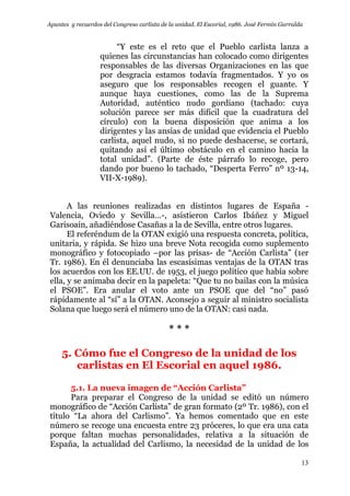 Apuntes y recuerdos del Congreso carlista de la unidad. El Escorial, 1986. José Fermín Garralda
13
“Y este es el reto que el Pueblo carlista lanza a
quienes las circunstancias han colocado como dirigentes
responsables de las diversas Organizaciones en las que
por desgracia estamos todavía fragmentados. Y yo os
aseguro que los responsables recogen el guante. Y
aunque haya cuestiones, como las de la Suprema
Autoridad, auténtico nudo gordiano (tachado: cuya
solución parece ser más difícil que la cuadratura del
círculo) con la buena disposición que anima a los
dirigentes y las ansias de unidad que evidencia el Pueblo
carlista, aquel nudo, si no puede deshacerse, se cortará,
quitando así el último obstáculo en el camino hacia la
total unidad”. (Parte de éste párrafo lo recoge, pero
dando por bueno lo tachado, “Desperta Ferro” nº 13-14,
VII-X-1989).
A las reuniones realizadas en distintos lugares de España -
Valencia, Oviedo y Sevilla…-, asistieron Carlos Ibáñez y Miguel
Garisoain, añadiéndose Casañas a la de Sevilla, entre otros lugares.
El referéndum de la OTAN exigió una respuesta concreta, política,
unitaria, y rápida. Se hizo una breve Nota recogida como suplemento
monográfico y fotocopiado –por las prisas- de “Acción Carlista” (1er
Tr. 1986). En él denunciaba las escasísimas ventajas de la OTAN tras
los acuerdos con los EE.UU. de 1953, el juego político que había sobre
ella, y se animaba decir en la papeleta: “Que tu no bailas con la música
el PSOE”. Era anular el voto ante un PSOE que del “no” pasó
rápidamente al “sí” a la OTAN. Aconsejo a seguir al ministro socialista
Solana que luego será el número uno de la OTAN: casi nada.
* * *
5. Cómo fue el Congreso de la unidad de los
carlistas en El Escorial en aquel 1986.
5.1. La nueva imagen de “Acción Carlista”
Para preparar el Congreso de la unidad se editó un número
monográfico de “Acción Carlista” de gran formato (2º Tr. 1986), con el
título “La ahora del Carlismo”. Ya hemos comentado que en este
número se recoge una encuesta entre 23 próceres, lo que era una cata
porque faltan muchas personalidades, relativa a la situación de
España, la actualidad del Carlismo, la necesidad de la unidad de los
 
