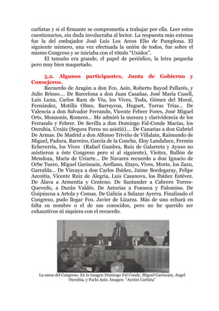 carlistas y si el firmante se comprometía a trabajar por ella. Leer estos
cuestionarios, sin duda involucraba al lector. La respuesta más extensa
fue la del embajador José Luis Los Arcos Elío de Pamplona. El
siguiente número, una vez efectuada la unión de todos, fue sobre el
mismo Congreso y se iniciaba con el rótulo “Unidos”.
El tamaño era grande, el papel de periódico, la letra pequeña
pero muy bien maquetado.
5.2. Algunos participantes, Junta de Gobierno y
Consejeros.
Recuerdo de Aragón a don Fco. Asín, Roberto Bayod Pallarés, y
Julio Brioso…. De Barcelona a don Juan Casañas, José María Cusell,
Luis Luna, Carlos Ram de Viu, los Vives, Toda, Gómez del Moral,
Fernández, Motilla Olmo, Barraycoa, Huguet, Torras Trías… De
Valencia a don Salvador Ferrando, Vicente Febrer Fores, José Miguel
Orts, Monzonís, Romero… Me admiró la mesura y clarividencia de los
Ferrando y Febrer. De Sevilla a don Domingo Fal-Conde Macías, los
Onrubia, Urzáiz (Segura Ferns no asistió)…. De Canarias a don Gabriel
De Armas. De Madrid a don Alfonso Triviño de Villalaín, Raimundo de
Miguel, Padura, Barreiro, García de la Concha, Eloy Landaluce, Fermín
Echeverría, los Vives (Rafael Gambra, Ruiz de Galarreta y Ayuso no
asistieron a éste Congreso pero sí al siguiente), Vieitez, Bullón de
Mendoza, María de Uriarte… De Navarra recuerdo a don Ignacio de
Orbe Tuero, Miguel Garisoain, Arellano, Etayo, Vives, Morte, los Zazu,
Garralda... De Vizcaya a don Carlos Ibáñez, Jaime Bordegaray, Felipe
Azcoitia, Vicente Ruiz de Alegría, Luis Casanova, los Ibáñez Estévez.
De Álava a Armentia y Centeno. De Santander a Cabrero Torres-
Quevedo, a Durán Valdés. De Asturias a Fonseca y Palomino. De
Guipúzcoa a Artola y Comas. De Galicia a Salazar Ayerra. Finalizado el
Congreso, pudo llegar Fco. Javier de Lizarza. Más de uno echará en
falta su nombre o el de sus conocidos, pero no he querido ser
exhaustivos ni siquiera con el recuerdo.
La mesa del Congreso. En la imagen Domingo Fal Conde, Miguel Garisoain, Angel
Onrubia, y Pachi Asín. Imagen: “Acción Carlista”
 