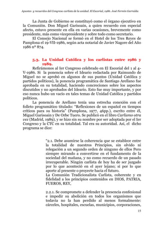 Apuntes y recuerdos del Congreso carlista de la unidad. El Escorial, 1986. José Fermín Garralda
15
La Junta de Gobierno se constituyó como el órgano ejecutivo en
la Comunión. Don Miguel Garisoain, a quien recuerdo con especial
afecto, estuvo presente en ella en varias ocasiones, brevemente como
presidente, más como vicepresidente y sobre todo como secretario.
El Consejo Nacional se formó en el Hotel de los Tres Reyes de
Pamplona el 19-VII-1986, según acta notarial de Javier Nagore del Año
1986 nº 874.
5.3. La Unidad Católica y los carlistas entre 1986 y
1989.
Refirámonos al Ier Congreso celebrado en El Escorial del 1 al 4-
V-1986. Si la ponencia sobre el Ideario redactada por Raimundo de
Miguel no se aprobó en algunos de sus puntos (Unidad Católica y
partidos políticos), la ponencia programática de Santiago Arellano fue
aprobada en su totalidad, haciendo concreciones sobre los aspectos
discutidos y no aprobados del Ideario. Esto fue muy importante, y por
eso nunca hubo un vacío en tales temas de Unidad Católica y partidos
políticos.
La ponencia de Arellano tenía una estrecha conexión con el
folleto programático titulado: “Reflexiones de un español en tiempos
críticos para su historia” (Pamplona, 1977, 46pp.), escrito entre él,
Miguel Garisoain y De Orbe Tuero. Se publicó en el libro Carlismo otra
vez (Madrid, 1989), y se hizo sin su nombre por ser adoptada por el Ier
Congreso y la CTC en su totalidad. Tal era su autoridad. Así, el dicho
programa se dice:
“2.1. Debe asumirse la coherencia que se establece entre
la totalidad de nuestros Principios, sin olvido ni
relegación a un segundo orden de ninguno de ellos Pero
siempre mirando a convertirse en el fundamento de la
sociedad del mañana, y no como recuerdo de un pasado
irrecuperable. Ningún carlista de hoy ha de ser juzgado
por lo que aconteció en el ayer lejano; sí por lo que
aporte al presente o proyecte hacia el futuro.
La Comunión Tradicionalista Carlista, coherente y en
fidelidad a los principios contenidos en DIOS, PATRIA,
FUEROS, REY,
2.2.1. Se compromete a defender la presencia confesional
e impedir su abolición en todos los organismos que
todavía no la han perdido al menos formalmente:
cárceles, hospitales, escuelas, municipios, corporaciones,
 