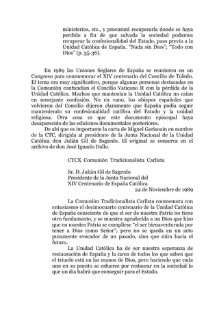 ministerios, etc., y procurará recuperarla donde se haya
perdido a fin de que salvada la sociedad podamos
recuperar la confesionalidad del Estado, paso previo a la
Unidad Católica de España. “Nada sin Dios”; “Todo con
Dios” (p. 35-36).
En 1989 las Uniones Seglares de España se reunieron en un
Congreso para conmemorar el XIV centenario del Concilio de Toledo.
El tema era muy significativo, porque algunas personas destacadas en
la Comunión confundían el Concilio Vaticano II con la pérdida de la
Unidad Católica. Muchos que mantenían la Unidad Católica no caían
en semejante confusión. No en vano, los obispos españoles que
volvieron del Concilio dijeron claramente que España podía seguir
manteniendo su confesionalidad católica del Estado y la unidad
religiosa. Otra cosa es que este documento episcopal haya
desaparecido de las ediciones documentales posteriores.
De ahí que es importante la carta de Miguel Garisoain en nombre
de la CTC, dirigida al presidente de la Junta Nacional de la Unidad
Católica don Julián Gil de Sagredo. El original se conserva en el
archivo de don José Ignacio Dallo.
CTCX Comunión Tradicionalista Carlista
Sr. D. Julián Gil de Sagredo
Presidente de la Junta Nacional del
XIV Centenario de España Católica
24 de Noviembre de 1989
La Comunión Tradicionalista Carlista conmemora con
entusiasmo el decimocuarto centenario de la Unidad Católica
de España consciente de que el ser de nuestra Patria no tiene
otro fundamento, y se muestra agradecida a un Dios que hizo
que en nuestra Patria se cumpliese “el ser bienaventurada por
tener a Dios como Señor”; pero no se queda en un acto
puramente evocador de un pasado, sino que mira hacia el
futuro.
La Unidad Católica ha de ser nuestra esperanza de
restauración de España y la tarea de todos los que saben que
el triunfo está en las manos de Dios, pero haciendo que cada
uno en su puesto se esfuerce por restaurar en la sociedad lo
que un día habrá que conseguir para el Estado.
 