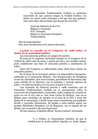 Apuntes y recuerdos del Congreso carlista de la unidad. El Escorial, 1986. José Fermín Garralda
17
La Comunión Tradicionalista Carlista es asimismo
consciente de que quienes niegan la Unidad Católica “no
deben ser vistos como enemigos a los que hay que aplastar,
sino como hijos descarriados que hemos de convertir”.
Junta de Gobierno de la CT.C.
Miguel A. Garisoain
P.O./ Firmado:
Miguel A. Garisoain Fernández
Vicepresidente
(Por la transcripción)
Hay otros documentos en la misma dirección.
5.4.Qué se acordó en el Congreso de 1986 sobre el
titular de la Autoridad política.
Las conveniencias políticas no surgen de repente.
El tema de la suprema Autoridad tratado en el Congreso de la
Unidad de 1986 venía de atrás, y quizás por ello y por sentido común,
pudo establecerse una base de actuación práctica a satisfacción de
todos.
Antes del Congreso se reflexionaba sobre dicha base común de
actuación práctica.
En la fiesta de la Juventud carlista a la Inmaculada Concepción,
celebrada en el restaurante Bidasoa –hoy desaparecido- de Pamplona
el mes de diciembre, don Juan Casañas, procedente de Barcelona, dijo
como colofón de su discurso, con el unánime y rotundo aplauso de
todos: “no sabemos quién es el rey, pero sí quien no lo es”.
Los acuerdos de Talavera previos a 1986 concluían que la
Comunión Tradicionalista Carlista no se pronunciaría sobre la
concreción de la legitimidad o Autoridad –todos estaban de acuerdo en
quién no era el rey, esto es, don Juan Carlos de Borbón-, que no se
debían crear corrientes de opinión en el seno de la CTC a cerca del
titular de la monarquía, y desde luego evitar comentarios que pudiesen
dividir o encender discusiones. Se dejaba a cada carlista seguir sus
propias fidelidades dinásticas y/o de Regencia, con el respeto de los
demás por su pasado y de cara al porvenir.
De ésta manera, el Boletín oficial “Acción Carlista” informaba:
“(…) Unidos, sí. Conocedores también, de que la
unidad para la acción política lograda, en modo alguno
 