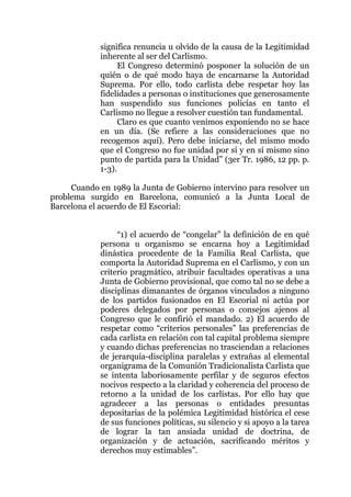 significa renuncia u olvido de la causa de la Legitimidad
inherente al ser del Carlismo.
El Congreso determinó posponer la solución de un
quién o de qué modo haya de encarnarse la Autoridad
Suprema. Por ello, todo carlista debe respetar hoy las
fidelidades a personas o instituciones que generosamente
han suspendido sus funciones policías en tanto el
Carlismo no llegue a resolver cuestión tan fundamental.
Claro es que cuanto venimos exponiendo no se hace
en un día. (Se refiere a las consideraciones que no
recogemos aquí). Pero debe iniciarse, del mismo modo
que el Congreso no fue unidad por sí y en sí mismo sino
punto de partida para la Unidad” (3er Tr. 1986, 12 pp. p.
1-3).
Cuando en 1989 la Junta de Gobierno intervino para resolver un
problema surgido en Barcelona, comunicó a la Junta Local de
Barcelona el acuerdo de El Escorial:
“1) el acuerdo de “congelar” la definición de en qué
persona u organismo se encarna hoy a Legitimidad
dinástica procedente de la Familia Real Carlista, que
comporta la Autoridad Suprema en el Carlismo, y con un
criterio pragmático, atribuir facultades operativas a una
Junta de Gobierno provisional, que como tal no se debe a
disciplinas dimanantes de órganos vinculados a ninguno
de los partidos fusionados en El Escorial ni actúa por
poderes delegados por personas o consejos ajenos al
Congreso que le confirió el mandado. 2) El acuerdo de
respetar como “criterios personales” las preferencias de
cada carlista en relación con tal capital problema siempre
y cuando dichas preferencias no trasciendan a relaciones
de jerarquía-disciplina paralelas y extrañas al elemental
organigrama de la Comunión Tradicionalista Carlista que
se intenta laboriosamente perfilar y de seguros efectos
nocivos respecto a la claridad y coherencia del proceso de
retorno a la unidad de los carlistas. Por ello hay que
agradecer a las personas o entidades presuntas
depositarias de la polémica Legitimidad histórica el cese
de sus funciones políticas, su silencio y si apoyo a la tarea
de lograr la tan ansiada unidad de doctrina, de
organización y de actuación, sacrificando méritos y
derechos muy estimables”.
 