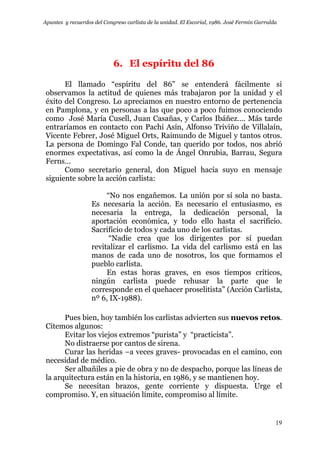 Apuntes y recuerdos del Congreso carlista de la unidad. El Escorial, 1986. José Fermín Garralda
19
6. El espíritu del 86
El llamado “espíritu del 86” se entenderá fácilmente si
observamos la actitud de quienes más trabajaron por la unidad y el
éxito del Congreso. Lo apreciamos en nuestro entorno de pertenencia
en Pamplona, y en personas a las que poco a poco fuimos conociendo
como José María Cusell, Juan Casañas, y Carlos Ibáñez…. Más tarde
entraríamos en contacto con Pachi Asín, Alfonso Triviño de Villalaín,
Vicente Febrer, José Miguel Orts, Raimundo de Miguel y tantos otros.
La persona de Domingo Fal Conde, tan querido por todos, nos abrió
enormes expectativas, así como la de Ángel Onrubia, Barrau, Segura
Ferns…
Como secretario general, don Miguel hacía suyo en mensaje
siguiente sobre la acción carlista:
“No nos engañemos. La unión por sí sola no basta.
Es necesaria la acción. Es necesario el entusiasmo, es
necesaria la entrega, la dedicación personal, la
aportación económica, y todo ello hasta el sacrificio.
Sacrificio de todos y cada uno de los carlistas.
“Nadie crea que los dirigentes por sí puedan
revitalizar el carlismo. La vida del carlismo está en las
manos de cada uno de nosotros, los que formamos el
pueblo carlista.
En estas horas graves, en esos tiempos críticos,
ningún carlista puede rehusar la parte que le
corresponde en el quehacer proselitista” (Acción Carlista,
nº 6, IX-1988).
Pues bien, hoy también los carlistas advierten sus nuevos retos.
Citemos algunos:
Evitar los viejos extremos “purista” y “practicista”.
No distraerse por cantos de sirena.
Curar las heridas –a veces graves- provocadas en el camino, con
necesidad de médico.
Ser albañiles a pie de obra y no de despacho, porque las líneas de
la arquitectura están en la historia, en 1986, y se mantienen hoy.
Se necesitan brazos, gente corriente y dispuesta. Urge el
compromiso. Y, en situación límite, compromiso al límite.
 