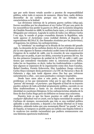 que por serlo tienen vetado acceder a puestos de responsabilidad
pública, sobre todo si carecen de monarca. Ahora bien, nadie debiera
desconfiar de un carlista porque una de sus virtudes más
características es la lealtad.
Las divisiones internas de la primera guerra carlista (1833-39),
fueron sucedidas por los abandonos al rey Carlos VII por una parte de
los neocatólicos tras perder la guerra en 1876, por la escisión integrista
de Cándido Nocedal en 1888, la mellista hacia 1920, y el minimismo de
Minguijón por entonces. Lograda la unión de todos con Alfonso Carlos
I en 1931, le sucede el grupo cruzadista durante la República, más
tarde aparece el Javierismo como realidad distinta al Regente, el
regencialismo RE.NA.C.E. (los llamados sivatistas por los javieristas),
el huguismo, los sixtinos, los carlosjavieristas…
La “ortodoxia” no naufragó en la década de los setenta del pasado
siglo. La desunión de los carlistas dentro de lo que el Carlismo siempre
fue (a esto algunos lo llaman ortodoxia) acabó como tal desunión en el
Congreso de la unidad de 1986, con la creación de una organización
política que no podía, ni por eso debía, concretar la persona del rey. En
los dos primeros Congresos de unidad de la CTC en 1986 y 1987, que
tienen que entenderse vinculados entre sí, estuvieron juntos todos,
todos los no huguistas, es decir, todos los tradicionalistas o carlistas.
Que algunos se separasen de la organización como don Juan Casañas,
Rafael Gambra, Fermín Echeverría, Eloy Landaluce (luego volverá),
Carlos Etayo (siempre decía pertenecer a la CTC de Navarra) y Ruiz de
Galarreta y algo más tarde algunos otros (los hay que volvieron
naturalmente a ella)… son casos puntuales y siempre respetables.
Desde hace unos años a esta parte, se han creado nuevos
problemas: a) los que únicamente velan por lo que ellos consideran
“pureza” del mensaje –el purismo-, que llegando al final de su trayecto
pueden aislarse de toda actividad propiamente política, cayendo en un
falso tradicionalismo y hasta en un clericalismo que centra su
identidad en cuestiones litúrgicas; b) los carlosjavieristas alejados de la
línea de don Carlos Hugo pero sin definirse en temas muy concretos.
Nuestra tesis es que las bases puestas en 1986 dan salida a
cualquier dificultad real en 2026, con la lógica necesidad de aceptar el
Carlismo de siempre, reconociendo que éste es una realidad política
aplicable a cada momento, y dejando a los demás libertad en el tema
dinástico, sabiendo todos que una monarquía liberal “no puede” ser la
de España, ni tampoco es posible para un carlista una España federal a
lo moderno (en sentido racionalista) que pudiera enmascararse con
una falsísima apariencia tradicional.
* * *
 