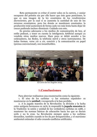 Reto permanente es evitar el correr solos en la carrera, y ansiar
escaparse del pelotón sin por ello hacer que éste gane posiciones, lo
que es una imagen de la ley económica de los rendimientos
decrecientes, por la cual si se aumenta la cantidad de uno de los
recursos económicos, pero los demás se mantienen constantes, la
producción total aumentará de forma cada vez más lenta hasta dejar de
crecer pudiendo incluso disminuir. Cuidado con esto.
Es preciso adecuarse a los medios de comunicación de hoy, al
estilo podcast, y tener en cuenta la inteligencia Artificial aunque ya
vendrán otros medios nuevos. Hace poco se debió acceder a los
ordenadores, las Redes, la telefonía móvil y otros instrumentos. De
todas formas, verse vis a vis, convivir y la comunicación en papel
(prensa convencional), son insustituibles.
El Cerro de los Ángeles 2025
7.Conclusiones
Para abreviar realizamos una enumeración como la siguiente.
1. El sino de los carlistas –y los restantes españoles- es
mantenerse en la unidad y recuperarla si la han perdido.
2. A la jugada maestra de la Revolución: la división y la lucha
entre antiguos hermanos en 1976, le respondió la jugada maestra de
la Tradición: la unión y unidad de los verdaderos carlistas en 1986, y
mantener las normas básicas de educación hacia los que se decían
serlo y no lo eran. La Revolución siempre quiso a los carlistas
desunidos, también cuando se les da por desaparecidos, y el marxismo
ambiental estimular el odio creando conflictos artificiales.
 
