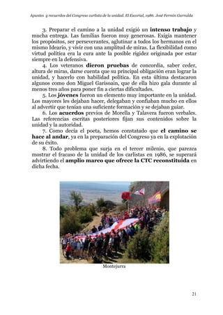 Apuntes y recuerdos del Congreso carlista de la unidad. El Escorial, 1986. José Fermín Garralda
21
3. Preparar el camino a la unidad exigió un intenso trabajo y
mucha entrega. Las familias fueron muy generosas. Exigía mantener
los propósitos, ser perseverantes, aglutinar a todos los hermanos en el
mismo Ideario, y vivir con una amplitud de miras. La flexibilidad como
virtud política era la cura ante la posible rigidez originada por estar
siempre en la defensiva.
4. Los veteranos dieron pruebas de concordia, saber ceder,
altura de miras, darse cuenta que su principal obligación eran lograr la
unidad, y hacerlo con habilidad política. En esta última destacaron
algunos como don Miguel Garisoain, que de ella hizo gala durante al
menos tres años para poner fin a ciertas dificultades.
5. Los jóvenes fueron un elemento muy importante en la unidad.
Los mayores les dejaban hacer, delegaban y confiaban mucho en ellos
al advertir que tenían una suficiente formación y se dejaban guiar.
6. Los acuerdos previos de Morella y Talavera fueron verbales.
Las referencias escritas posteriores fijan sus contenidos sobre la
unidad y la autoridad.
7. Como decía el poeta, hemos constatado que el camino se
hace al andar, ya en la preparación del Congreso ya en la explotación
de su éxito.
8. Todo problema que surja en el tercer milenio, que parezca
mostrar el fracaso de la unidad de los carlistas en 1986, se superará
advirtiendo el amplio marco que ofrece la CTC reconstituida en
dicha fecha.
Montejurra
 