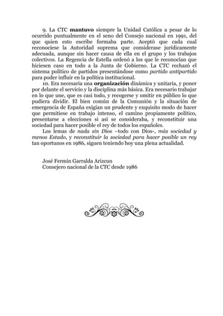 9. La CTC mantuvo siempre la Unidad Católica a pesar de lo
ocurrido puntualmente en el seno del Consejo nacional en 1991, del
que quien esto escribe formaba parte. Aceptó que cada cual
reconociese la Autoridad suprema que considerase jurídicamente
adecuada, aunque sin hacer causa de ella en el grupo y los trabajos
colectivos. La Regencia de Estella ordenó a los que le reconocían que
hiciesen caso en todo a la Junta de Gobierno. La CTC rechazó el
sistema político de partidos presentándose como partido antipartido
para poder influir en la política institucional.
10. Era necesaria una organización dinámica y unitaria, y poner
por delante el servicio y la disciplina más básica. Era necesario trabajar
en lo que une, que es casi todo, y recogerse y omitir en público lo que
pudiera dividir. El bien común de la Comunión y la situación de
emergencia de España exigían un prudente y exquisito modo de hacer
que permitiese en trabajo intenso, el camino propiamente político,
presentarse a elecciones si así se consideraba, y reconstituir una
sociedad para hacer posible el rey de todos los españoles.
Los lemas de nada sin Dios –todo con Dios-, más sociedad y
menos Estado, y reconstituir la sociedad para hacer posible un rey
tan oportunos en 1986, siguen teniendo hoy una plena actualidad.
José Fermín Garralda Arizcun
Consejero nacional de la CTC desde 1986
 