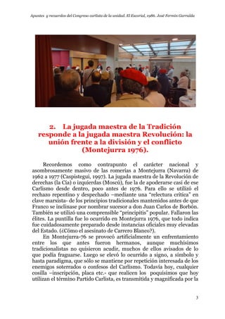 Apuntes y recuerdos del Congreso carlista de la unidad. El Escorial, 1986. José Fermín Garralda
3
2. La jugada maestra de la Tradición
responde a la jugada maestra Revolución: la
unión frente a la división y el conflicto
(Montejurra 1976).
Recordemos como contrapunto el carácter nacional y
asombrosamente masivo de las romerías a Montejurra (Navarra) de
1962 a 1977 (Caspistegui, 1997). La jugada maestra de la Revolución de
derechas (la Cía) o izquierdas (Moscú), fue la de apoderarse casi de ese
Carlismo desde dentro, poco antes de 1976. Para ello se utilizó el
rechazo repentino y despechado –mediante una “relectura crítica” en
clave marxista- de los principios tradicionales mantenidos antes de que
Franco se inclinase por nombrar sucesor a don Juan Carlos de Borbón.
También se utilizó una comprensible “principitis” popular. Fallaron las
élites. La puntilla fue lo ocurrido en Montejurra 1976, que todo indica
fue cuidadosamente preparado desde instancias oficiales muy elevadas
del Estado. (¿Cómo el asesinato de Carrero Blanco?).
En Montejurra-76 se provocó artificialmente un enfrentamiento
entre los que antes fueron hermanos, aunque muchísimos
tradicionalistas no quisieron acudir, muchos de ellos avisados de lo
que podía fraguarse. Luego se elevó lo ocurrido a signo, a símbolo y
hasta paradigma, que sólo se mantiene por repetición interesada de los
enemigos soterrados o confesos del Carlismo. Todavía hoy, cualquier
cosilla –inscripción, placa etc.- que realicen los poquísimos que hoy
utilizan el término Partido Carlista, es transmitida y magnificada por la
 
