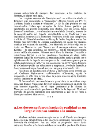 prensa anticarlista de siempre. Por contraste, a los carlistas de
siempre, ni el pan ni el agua.
Los trágicos sucesos de Montejurra-76 se utilizarán desde el
Régimen que comenzaba la “transición” (Alfonso Osorio en TV: “el
Carlismo huele a sangre y telarañas”…). En la alta política no hay
casualidades. Había que aniquilar la única fuerza política que
aglutinaba un pueblo compacto, con ideales, que era activa, tenía
juventud entusiasta… y era heredera natural de la Cruzada, amante de
la reconstrucción del España vinculándola a su Tradición y era
legitimista, contraria a la dictadura franquista desde una perspectiva
tradicional. El tradicionalismo carlista y la deriva huguista tenían dos
formas muy diferentes de encarar la dictadura con la que por diversos
motivos no estaban de acuerdo. Don Mauricio de Sivatte dijo en un
Aplec de Montserrat que “Franco es el enemigo número uno de
España” –no dice la familia, del hombre…-, con la consiguiente multa
de un millón de pesetas. Piénsese en el libro de Gambra Tradición o
mimetismo (1976), y en las proclamas huguistas de claro estilo
marxista llenas de esterotipos. El tradicionalismo carlista podía ser el
aglutinante de la España de siempre en la transición-ruptura que se
estaba realizando en 1976, y se iba a consumar en 1978 y años después.
Si el Carlismo podía ser aglutinante y respuesta… se debía destruir, y
hacerlo como siempre hace el mal, con sangre y sembrando odio.
Pues bien, al hundimiento artificial y provocado de la tercera vía,
del Carlismo lógicamente tradicionalista (Clemente, 1976), le
respondió, en sólo diez largos años, la jugada maestra de la tradición
que es: unidos en el ideal.
El Pensamiento navarro hizo una gran labor en su última etapa
con Juan Indave Nuin como director, aunque desapareció en 1982 con
una enorme dignidad. En el lugar preferente y la víspera de
Montejurra-76, éste diario publicó una Nota de la Regencia Nacional
Carlista de Estella llamando con vehemencia a que no se fuese a
Montejurra sino a Montserrat.
* * *
3.Los deseos se fueron haciendo realidad en un
largo e intenso camino a la unión.
Muchos carlistas deseaban aglutinarse en el Ideario de siempre.
Esto era muy difícil debido a las enormes suspicacias personales y la
herencia de divisiones. Por eso todos se proponían mirar hacia
adelante. Casañas y Garisoain estaban convencidos que la unión iban a
 