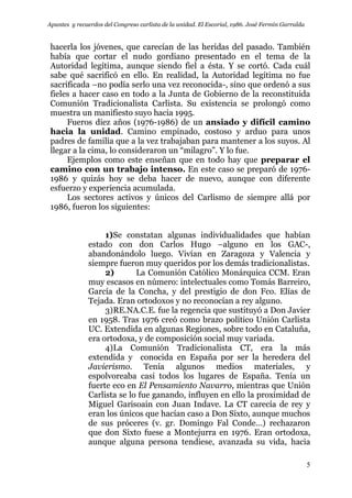 Apuntes y recuerdos del Congreso carlista de la unidad. El Escorial, 1986. José Fermín Garralda
5
hacerla los jóvenes, que carecían de las heridas del pasado. También
había que cortar el nudo gordiano presentado en el tema de la
Autoridad legítima, aunque siendo fiel a ésta. Y se cortó. Cada cuál
sabe qué sacrificó en ello. En realidad, la Autoridad legítima no fue
sacrificada –no podía serlo una vez reconocida-, sino que ordenó a sus
fieles a hacer caso en todo a la Junta de Gobierno de la reconstituida
Comunión Tradicionalista Carlista. Su existencia se prolongó como
muestra un manifiesto suyo hacia 1995.
Fueros diez años (1976-1986) de un ansiado y difícil camino
hacia la unidad. Camino empinado, costoso y arduo para unos
padres de familia que a la vez trabajaban para mantener a los suyos. Al
llegar a la cima, lo consideraron un “milagro”. Y lo fue.
Ejemplos como este enseñan que en todo hay que preparar el
camino con un trabajo intenso. En este caso se preparó de 1976-
1986 y quizás hoy se deba hacer de nuevo, aunque con diferente
esfuerzo y experiencia acumulada.
Los sectores activos y únicos del Carlismo de siempre allá por
1986, fueron los siguientes:
1)Se constatan algunas individualidades que habían
estado con don Carlos Hugo –alguno en los GAC-,
abandonándolo luego. Vivían en Zaragoza y Valencia y
siempre fueron muy queridos por los demás tradicionalistas.
2) La Comunión Católico Monárquica CCM. Eran
muy escasos en número: intelectuales como Tomás Barreiro,
García de la Concha, y del prestigio de don Fco. Elías de
Tejada. Eran ortodoxos y no reconocían a rey alguno.
3)RE.NA.C.E. fue la regencia que sustituyó a Don Javier
en 1958. Tras 1976 creó como brazo político Unión Carlista
UC. Extendida en algunas Regiones, sobre todo en Cataluña,
era ortodoxa, y de composición social muy variada.
4)La Comunión Tradicionalista CT, era la más
extendida y conocida en España por ser la heredera del
Javierismo. Tenía algunos medios materiales, y
espolvoreaba casi todos los lugares de España. Tenía un
fuerte eco en El Pensamiento Navarro, mientras que Unión
Carlista se lo fue ganando, influyen en ello la proximidad de
Miguel Garisoain con Juan Indave. La CT carecía de rey y
eran los únicos que hacían caso a Don Sixto, aunque muchos
de sus próceres (v. gr. Domingo Fal Conde…) rechazaron
que don Sixto fuese a Montejurra en 1976. Eran ortodoxa,
aunque alguna persona tendiese, avanzada su vida, hacia
 