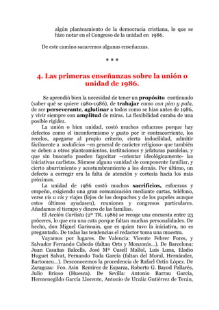 algún planteamiento de la democracia cristiana, lo que se
hizo notar en el Congreso de la unidad en 1986.
De este camino sacaremos algunas enseñanzas.
* * *
4. Las primeras enseñanzas sobre la unión o
unidad de 1986.
Se aprendió bien la necesidad de tener un propósito continuado
(saber qué se quiere 1980-1986), de trabajar como con pico y pala,
de ser perseverante, aglutinar a todos como se hizo antes de 1986,
y vivir siempre con amplitud de miras. La flexibilidad curaba de una
posible rigidez.
La unión o bien unidad, costó muchos esfuerzos porque hay
defectos como el inconformismo y gusto por ir contracorriente, los
recelos, apegarse al propio criterio, cierta indocilidad, admitir
fácilmente a sodalicios –en general de carácter religioso- que también
se deben a otros planteamientos, instituciones y jefaturas paralelas, y
que sin buscarlo pueden fagocitar –orientar ideológicamente- las
iniciativas carlistas. Súmese alguna vanidad de componente familiar, y
cierto aburrimiento y acostumbramiento a los demás. Por último, un
defecto a corregir era la falta de atención y cortesía hacia los más
próximos.
La unidad de 1986 costó muchos sacrificios, esfuerzos y
empeño, exigiendo una gran comunicación mediante cartas, teléfono,
verse vis a vis y viajes (lejos de los despachos y de los papeles aunque
estos últimos ayudasen), reuniones y congresos particulares.
Añadamos el tiempo y dinero de las familias.
El Acción Carlista (2º TR. 1986) se recoge una encuesta entre 23
próceres, lo que era una cata porque faltan muchas personalidades. De
hecho, don Miguel Garisoain, que es quien tuvo la iniciativa, no es
preguntado. De todas las tendencias el redactor toma una muestra.
Vayamos por lugares. De Valencia: Vicente Febrer Fores, y
Salvador Ferrando Cabedo (faltan Orts y Monzonís…). De Barcelona:
Juan Casañas Balcells, José Mª Cusell Mallol, Luis Luna, Eladio
Huguet Salvat, Fernando Toda García (faltan del Moral, Hernández,
Bartomeu…). Desconocemos la procedencia de Rafael Ortín López. De
Zaragoza: Fco. Asín Remírez de Esparza, Roberto G. Bayod Pallarés,
Julio Brioso (Huesca). De Sevilla: Antonio Barrau García,
Hermenegildo García Llorente, Antonio de Urzáiz Gutiérrez de Terán,
 