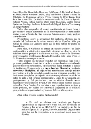 Apuntes y recuerdos del Congreso carlista de la unidad. El Escorial, 1986. José Fermín Garralda
7
Ángel Onrubia Rivas (falta Domingo Fal Conde…). De Madrid: Tomás
Barreiro, Rafael Gambra Ciudad, Eloy Landaluce, Alfonso Triviño de
Villalain. De Pamplona: Álvaro D’Ors, Ignacio de Orbe Tuero, José
Luis Los Arcos Elío. De Galicia aunque oriundo de Navarra: Ignacio
Salazar Ayerra. Faltan muchos otros como Casariego, Carlos Ibáñez
Quintana, Santiago Arellano, Raimundo de Miguel, Padura Vizmanos y
un largo etcétera.
Todos ellos responden al mismo cuestionario, de forma breve o
por extenso. Dejan constancia de la descomposición y paralización
social, y que a España la rijan eunucos. Señalan que el poder político
controla todo.
Preguntados sobre la actualidad del Carlismo, afirman que la
esencia del Carlismo es la misma esencia de las Españas. Más que
hablar de unidad del Carlismo dicen que se debe hablar de unidad de
los carlistas.
Para ellos, el Carlismo no ofrece un espacio político –es decir,
partitocrático y oligárquico necesitado siempre de dinero-, sino la
solución básica, porque el Carlismo es un faro, muestra la dirección,
redirecciona los problemas de España. Pero sobre todo –dice D’Ors- el
Carlismo ofrece un espacio moral.
Todos afirman que la unión y unidad son necesarias. Para ello: el
punto de partida era la ortodoxia carlista, sin que las desavenencias del
pasado debiesen paralizarnos, sino hacernos mirar al futuro y pensar
en los jóvenes. Era necesaria una organización dinámica y unitaria,
servicio y disciplina. El objetivo era rencontrarse consigo mismo,
interiorizar, e ir a la sociedad, ofreciendo un programa atractivo con
las formas apropiadas (se dejarán los uniformes y el color caqui de los
actos de gala y del primer campamento). Lejos de la tentación del
protagonismo y del puritanismo, no se debían discutir temas
accesorios y que pudiesen dividir, y era preciso crear cuerpos sociales
naturales. Para Casañas los carlistas y sus organizaciones sociales y
hasta políticas, no podían ser autoridad (suprema) de sí mismos,
porque ésta correspondería al rey o, en su defecto, a la regencia.
¿Qué se fue creando y qué se fue haciendo?
1. En 1976 se efectuó una cartelada por lugares
significativos de España con el Nada sin Dios, la bandera de
España, y las siglas de RE.NA.C.E. La iniciativa no fue de
partido alguno, ni de parte, sino de Autoridad (lógicamente
para los que la reconocían, y de autoridad moral para los
demás).
 
