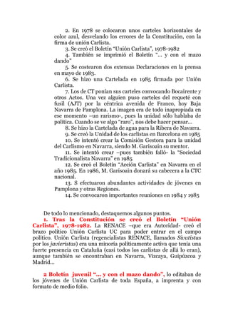 2. En 1978 se colocaron unos carteles horizontales de
color azul, desvelando los errores de la Constitución, con la
firma de unión Carlista.
3. Se creó el Boletín “Unión Carlista”, 1978-1982
4. También se imprimió el Boletín “… y con el mazo
dando”
5. Se costearon dos extensas Declaraciones en la prensa
en mayo de 1983.
6. Se hizo una Cartelada en 1985 firmada por Unión
Carlista.
7. Los de CT ponían sus carteles convocando Bocairente y
otros Actos. Una vez alguien puso carteles del requeté con
fusil (AJT) por la céntrica avenida de Franco, hoy Baja
Navarra de Pamplona. La imagen era de todo inapropiada en
ese momento –un rarismo-, pues la unidad sólo hablaba de
política. Cuando se ve algo “raro”, nos debe hacer pensar…
8. Se hizo la Cartelada de agua para la Ribera de Navarra.
9. Se creó la Unidad de los carlistas en Barcelona en 1985
10. Se intentó crear la Comisión Gestora para la unidad
del Carlismo en Navarra, siendo M. Garisoain su mentor.
11. Se intentó crear –pues también falló- la “Sociedad
Tradicionalista Navarra” en 1985
12. Se creó el Boletín “Acción Carlista” en Navarra en el
año 1985. En 1986, M. Garisoain donará su cabecera a la CTC
nacional.
13. S efectuaron abundantes actividades de jóvenes en
Pamplona y otras Regiones.
14. Se convocaron importantes reuniones en 1984 y 1985
De todo lo mencionado, destaquemos algunos puntos.
1. Tras la Constitución se creó el Boletín “Unión
Carlista”, 1978-1982. La RENACE –que era Autoridad- creó el
brazo político Unión Carlista UC para poder entrar en el campo
político. Unión Carlista (regencialistas RENACE, llamados Sivatistas
por los javieristas) era una minoría políticamente activa que tenía una
fuerte presencia en Cataluña (casi todos los carlistas de allá lo eran),
aunque también se encontraban en Navarra, Vizcaya, Guipúzcoa y
Madrid…
2 Boletín juvenil “… y con el mazo dando”, lo editaban de
los jóvenes de Unión Carlista de toda España, a imprenta y con
formato de medio folio.
 