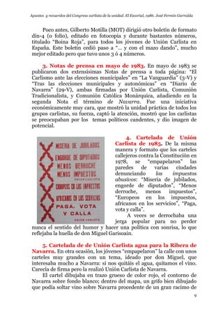 Apuntes y recuerdos del Congreso carlista de la unidad. El Escorial, 1986. José Fermín Garralda
9
Poco antes, Gilberto Motilla (MOT) dirigió otro boletín de formato
din-4 (o folio), editado en fotocopia y durante bastantes números,
titulado “Boina Roja”, para todos los jóvenes de Unión Carlista en
España. Este boletín cedió paso a “… y con el mazo dando”, mucho
mejor editado pero que tuvo unos 3 ó 4 números.
3. Notas de prensa en mayo de 1983. En mayo de 1983 se
publicaron dos extensísimas Notas de prensa a toda página: “El
Carlismo ante las elecciones municipales” en “La Vanguardia” (3-V) y
“Tras las elecciones municipales y autonómicas” en “Diario de
Navarra” (29-V), ambas firmadas por Unión Carlista, Comunión
Tradicionalista, y Comunión Católica Monárquica, añadiendo en la
segunda Nota el término de Navarra. Fue una iniciativa
económicamente muy cara, que mostró la unidad práctica de todos los
grupos carlistas, su fuerza, captó la atención, mostró que los carlistas
se preocupaban por los temas políticos candentes, y dio imagen de
potencial.
4. Cartelada de Unión
Carlista de 1985. De la misma
manera y formato que los carteles
callejeros contra la Constitución en
1978, se “empapelaron” las
paredes de varias ciudades
denunciando los impuestos
abusivos: “Miseria de jubilados,
engorde de diputados”, “Menos
derroche, menos impuestos”,
“Europeos en los impuestos,
africanos en los servicios”, “Paga,
vota y calla”.
A veces se derrochaba una
jerga popular para no perder
nunca el sentido del humor y hacer una política con sonrisa, lo que
reflejaba la huella de don Miguel Garisoain.
5. Cartelada de de Unión Carlista agua para la Ribera de
Navarra. En otra ocasión, los jóvenes “empapelaron” la calle con unos
carteles muy grandes con un tema, ideado por don Miguel, que
interesaba mucho a Navarra: si nos quitáis el agua, quitamos el vino.
Carecía de firma pero la realizó Unión Carlista de Navarra.
El cartel dibujaba en trazo grueso de color rojo, el contorno de
Navarra sobre fondo blanco; dentro del mapa, un grifo bien dibujado
que podía soltar vino sobre Navarra procedente de un gran racimo de
 