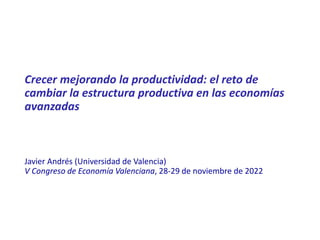 Crecer mejorando la productividad: el reto de
cambiar la estructura productiva en las economías
avanzadas
Javier Andrés (Universidad de Valencia)
V Congreso de Economía Valenciana, 28-29 de noviembre de 2022
 