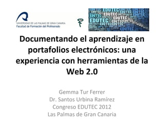 Documentando el aprendizaje en
   portafolios electrónicos: una
experiencia con herramientas de la
             Web 2.0

             Gemma Tur Ferrer
         Dr. Santos Urbina Ramírez
          Congreso EDUTEC 2012
        Las Palmas de Gran Canaria
 
