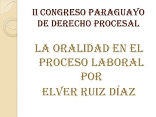 II Congreso Paraguayo
  de Derecho Procesal

La Oralidad en el
 proceso laboral
       por
 Elver Ruiz Díaz
 