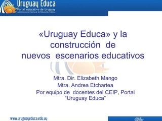 «Uruguay Educa» y la construcción  de  nuevos  escenarios educativos Mtra. Dir. Elizabeth Mango Mtra. Andrea Etchartea Por equipo de  docentes del CEIP, Portal  “Uruguay Educa” 