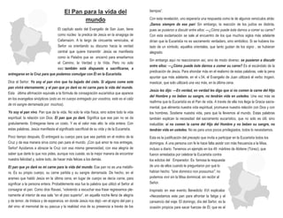 El Pan para la vida del
mundo
El capítulo sexto del Evangelio de San Juan, tiene
como núcleo la predica de Jesús en la sinagoga de
Cafarnaúm. A lo largo de cincuenta versículos, el
Señor va orientando su discurso hacia la verdad
central que quiere transmitir: Jesús se manifiesta
como la Palabra que se encarnó para enseñarnos
el Camino, la Verdad y la Vida. Pero no solo
eso: también está dispuesto a sacrificarse, a
entregarse en la Cruz para que podamos comulgar con Él en la Eucaristía.
Dice el Señor: Yo soy el pan vivo que ha bajado del cielo. Si alguno come este
pan vivirá eternamente; y el pan que yo daré es mi carne para la vida del mundo.
Esta última afirmación equivale a la fórmula de consagración eucarística que aparece
en los evangelios sinópticos (esto es mi cuerpo entregado por vosotros, este es el cáliz
de mi sangre derramada por muchos).
Yo soy el pan vivo. Pan que da la vida. No solo la vida física, sino sobre todo la vida
espiritual: la relación con Dios. El pan que yo daré. Significa que ese pan no se da
gratuitamente. Entregarse tiene un costo. Y es el valor más alto: la vida entera. Con
estas palabras, Jesús manifiesta el significado sacrificial de su vida y de la Eucaristía.
Poco tiempo después, Él entregará su cuerpo para que sea partido en el molino de la
Cruz y de esa manera sirva como pan para el mundo. ¡Con qué amor te nos entregas,
Señor! Ayúdanos a abrazar la Cruz con esa misma generosidad, con esa alegría de
saber que darte lo que nos pides, aunque nos cueste, es la mejor manera de encontrar
nuestra felicidad y, sobre todo, de hacer más felices a los demás.
El pan que yo daré es mi carne para la vida del mundo. Ese pan no es una metáfo-
ra. Es su propio cuerpo, su carne partida y su sangre derramada. De hecho, en el
arameo que habló Jesús en la última cena, en lugar de cuerpo se decía carne, para
significar a la persona entera. Probablemente esa fue la palabra que utilizó el Señor al
consagrar el pan. Como dice Ravasi, “volviendo a escuchar esa frase regresamos ple-
namente al interior de esa sala “en el piso superior”, en aquella noche llena de alegría
y de temor, de tristeza y de esperanza, en donde Jesús nos dejó –en el signo del pan y
del vino- el memorial de su pascua y la realidad viva de su presencia a través de los
tiempos”.
Con esta revelación, uno esperaría una respuesta como la de algunos versículos atrás:
¡Danos siempre de ese pan! Sin embargo, la reacción de los judíos es distinta,
pues se pusieron a discutir entre ellos: —¿Cómo puede éste darnos a comer su carne?
Con esta exclamación se sale al encuentro de los que muchos siglos más adelante
dirían que la Eucaristía no es sacramento verdadero, sino simbólico. Si se hubiera tra-
tado de un símbolo, aquellos orientales, que tanto gustan de los signo , se hubieran
alegrado.
Sin embargo aquí no reaccionaron así, sino de modo diverso: se pusieron a discutir
entre ellos: —¿Cómo puede éste darnos a comer su carne? Es el escándalo de la
predicación de Jesús. Para ahondar más en el realismo de estas palabras, vale la pena
apuntar que más adelante, en el v.54, el Evangelio de Juan utilizará el verbo trogein,
masticar, que solo utilizará una vez más, en la última cena.
Jesús les dijo: —En verdad, en verdad les digo que si no comen la carne del Hijo
del Hombre y no beben su sangre, no tendrán vida en ustedes. Una vez más se
reafirma que la Eucaristía es el Pan de vida. A través de ella nos llega la Gracia sacra-
mental, que alimenta nuestra vida espiritual, promueve nuestra relación con Dios y con
los hombres. Sostiene nuestra vida, para que la llevemos al mundo. Estas palabras
también explican la necesidad del sacramento eucarístico, que no solo es útil, sino
ineludible: si no comen la carne del Hijo del Hombre y no beben su sangre, no
tendrán vida en ustedes. No es para unos pocos privilegiados, todos lo necesitamos.
Esta es la justificación del precepto que invita a participar en la Eucaristía todos los
domingos. A una persona con fe le hace falta asistir con más frecuencia a la Misa,
incluso a diario. Tenemos un ejemplo en los 49 mártires de Abitene (Túnez), que
fueron arrestados por celebrar la Eucaristía contra
los edictos del Emperador. Es famosa la respuesta
de uno de ellos cuando le preguntaron por qué lo
habían hecho: "sine dominico non possumus", no
podemos vivir sin la Misa dominical, sin recibir al
Señor.
Inspirado en ese evento, Benedicto XVI explicaba:
«Necesitamos este pan para afrontar la fatiga y el
cansancio del viaje. El domingo, día del Señor, es la
ocasión propicia para sacar fuerzas de Él, que es el
 