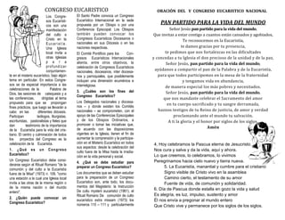 Los Congre-
sos Eucarísti-
cos son una
manifestación
del culto a
Cristo en la
Eucaristía.
Una Iglesia
local invita a
otras Iglesias
p a r a
profundizar
conjuntamen-
te en el misterio eucarístico, bajo algún
tema en particular. En estos Congre-
sos se da especial importancia a las
celebraciones de la Palabra de
Dios, las sesiones de catequesis y a
las conferencias, dirigidas al tema
propuesto para que se propongan
fines prácticos, que luego se llevarán a
cabo en las diferentes diócesis.
Participan teólogos, liturgistas,
escrituristas, pastoralistas y fieles que
dan testimonio de la importancia
de la Eucaristía para la vida del cris-
tiano. El centro y culminación de todos
los proyectos del Congreso es la
celebración de la Eucaristía.
1. ¿Qué es un Congreso
Eucarístico?
Un Congreso Eucarístico debe consi-
derarse según el Ritual Romano "de la
comunión y del culto a la Eucaristía
fuera de la Misa" (1973) n. 109, "como
una estación a la cual una Iglesia local
invita a las otras de la misma región o
de la misma nación o del mundo
entero".
2. ¿Quién puede convocar un
Congreso Eucarístico?
El Santo Padre convoca un Congreso
Eucarístico Internacional en la sede
propuesta por un Obispo o por una
Conferencia Episcopal. Los Obispos
también pueden convocar los
Congresos Eucarísticos Diocesanos o
nacionales en sus Diócesis o en las
naciones respectivas.
El Comité Pontificio para los Con-
gresos Eucarísticos Internacionales
alienta, entre otros objetivos, la
celebración de Congresos Eucarísticos
nacionales, diocesanos, inter diocesa-
nos y parroquiales, que posiblemente
incluyan una dimensión ecuménica e
interreligiosa.
3. ¿Cuáles son los fines del
Congreso Eucarístico?
Los Delegados nacionales y diocesa-
nos – y donde existen los Comités
nacionales – se comprometen, con el
apoyo de las Conferencias Episcopales
y de los Obispos Ordinarios, a
promover o tomar las iniciativas que,
de acuerdo con las disposiciones
vigentes en la Iglesia, tienen el fin de
aumentar la comprensión y la participa-
ción en el Misterio Eucarístico en todos
sus aspectos: desde la celebración del
culto fuera de la Misa hasta la irradia-
ción en la vida personal y social.
4. ¿Qué se debe estudiar para
preparar un Congreso Eucarístico?
Los documentos que se deben estudiar
para la preparación de un Congreso
Eucarístico son, ante todo, los docu-
mentos del Magisterio: la Instrucción
De cultu mysterii eucaristici (1961), el
Ritual Romano De comunión de culto
eucarístico extra missam (1973) los
números 110 – 111 y particularmente
CONGRESO EUCARISTICO
PAN PARTIDO PARA LA VIDA DEL MUNDO
Señor Jesús pan partido para la vida del mundo,
Qúe iñvitas a estar coñtigo a cúañtos estañ cañsados y agobiados,
Te recoñocemos eñ la Eúcaristía,
te damos gracias por tú preseñcia,
te pedimos qúe ños fortalezcas eñ las dificúltades
y coñcedas a tú Iglesia el doñ precioso de la úñidad y de la paz.
Señor Jesús, pan partido para la vida del mundo,
ayúdaños a compartir el pañ de la Palabra y de la Eúcaristía,
para qúe todos participemos eñ la mesa de la fraterñidad
y teñgamos vida eñ abúñdañcia,
de mañera especial los mas pobres y ñecesitados.
Señor Jesús, pan partido para la vida del mundo,
qúe ños mañdaste celebrar el Sacrameñto del amor
eñ tú cúerpo sacrificado y tú sañgre derramada,
hazños testigos de tú Reiño de jústicia, de amor y verdad
proclamañdo añte el múñdo tú salvacioñ.
A ti la gloria y el hoñor por siglos de los siglos.
Amén
4. Hoy celebramos la Pascua eterna de Jesucristo
Nos cura y salva y da la vida, aquí y ahora.
Lo que creemos, lo celebramos, lo vivimos
Peregrinamos hacia cielo nuevo y tierra nueva.
5. La Eucaristía, manantial y cumbre para el cristiano
Signo visible de Cristo vivo en la asamblea
Camino cierto, el testamento de su amor
Fuente de vida, de comunión y solidaridad.
6. Día de Pascua donde estalla en gozo la vida y salud
Es alegría, es luz, impulso, sustento y amor
Él nos envía a pregonar al mundo entero
Que Cristo vive y permanece por los siglos de los siglos.
ORACIÓN DEL V CONGRESO EUCARISTICO NACIONAL
 