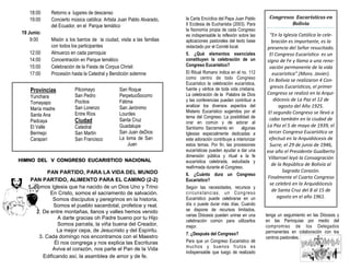 18:00 Retorno a lugares de descanso
19:00 Concierto música católica: Artista Juan Pablo Alvarado,
del Ecuador, en el Parque temático
19 Junio:
9:00 Misión a los barrios de la ciudad, visita a las familias
con todos los participantes
12:00 Almuerzo en cada parroquia
14:00 Concentración en Parque temático
15:00 Celebración de la Fiesta de Corpus Christi
17:00 Procesión hasta la Catedral y Bendición solemne
Provincias
Yunchara
Tomayapo
María madre
Santa Ana
Padcaya
El Valle
Bermejo
Caraparí
Pilcomayo
San Pedro
Pocitos
San Lorenzo
Entre Ríos
Ciudad
Catedral
San Martin
San Francisco
San Roque
PerpetuoSocorro
Fátima
San Jerónimo
Lourdes
Santa Cruz
Guadalupe
San Juan deDios
La loma de San
Juan
PAN PARTIDO, PARA LA VIDA DEL MUNDO
PAN PARTIDO, ALIMENTO PARA EL CAMINO (2-2)
1. Somos Iglesia que ha nacido de un Dios Uno y Trino
En Cristo, somos el sacramento de salvación.
Somos discípulos y peregrinos en la historia,
Somos el pueblo sacerdotal, profetice y real.
2. De entre montañas, llanos y valles hemos venido
A darte gracias oh Padre bueno por tu Hijo
Somos parcela, la viña buena del Creador,
La mejor cepa, de Jesucristo y del Espíritu.
3. Cada domingo nos encontramos con el Maestro
Él nos congrega y nos explica las Escrituras
Aviva el corazón, nos parte el Pan de la Vida
Edificando así, la asamblea de amor y de fe.
HIMNO DEL V CONGRESO EUCARISTICO NACIONAL
la Carta Encíclica del Papa Juan Pablo
II Ecclesia de Eucharistia (2003). Para
la fisonomía propia de cada Congreso
es indispensable la reflexión sobre las
aplicaciones pastorales del texto base
redactado por el Comité local.
5. ¿Qué elementos esenciales
constituyen la celebración de un
Congreso Eucarístico?
El Ritual Romano indica en el no. 112
como centro de todo Congreso
Eucarístico la celebración eucarística,
fuente y vértice de toda vida cristiana.
La celebración de la Palabra de Dios
y las conferencias pueden contribuir a
analizar los diversos aspectos del
Misterio Eucarístico sugeridos por el
tema del Congreso. La posibilidad de
orar en común y de adorar al
Santísimo Sacramento en algunas
Iglesias especialmente dedicadas a
este adoración contribuye a interiorizar
estos temas. Por fin, las procesiones
eucarísticas pueden ayudar a dar una
dimensión pública y ritual a la fe
eucarística celebrada, estudiada y
reafirmada durante el Congreso.
6. ¿Cuánto dura un Congreso
Eucarístico?
Según las necesidades, recursos y
circunstancias, un Congreso
Eucarístico puede celebrarse en un
día o puede durar más días. Cuando
se dispone de recursos limitados,
varias Diócesis pueden unirse en una
celebración común para utilizarlos
mejor.
7. ¿Después del Congreso?
Para que un Congreso Eucarístico dé
muchos y buenos frutos es
indispensable que luego de realizado
Congresos Eucarísticos en
Bolivia
“En la Iglesia Católica la cele-
bración es importante, es la
presencia del Señor resucitado.
El Congreso Eucarístico es un
signo de Fe y llama a una reno-
vación permanente de la vida
eucarística”.(Mons. Javier).
En Bolivia se realizaron 4 Con-
gresos Eucarísticos, el primer
Congreso se realizó en la Arqui-
diócesis de La Paz el 12 de
agosto del Año 1925.
El segundo Congreso se llevó a
cabo también en la ciudad de
La Paz el 5 de mayo de 1939, el
tercer Congreso Eucarístico se
efectuó en la Arquidiócesis de
Sucre, el 29 de junio de 1946,
ese año el Presidente Gualberto
Villarroel leyó la Consagración
de la República de Bolivia al
Sagrado Corazón.
Finalmente el Cuarto Congreso
se celebró en la Arquidiócesis
de Santa Cruz del 8 al 15 de
agosto en el año 1961.
tenga un seguimiento en las Diócesis y
en las Parroquias por medio del
compromiso de los Delegados
permanentes en colaboración con los
centros pastorales.
 