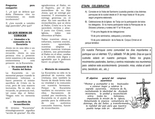 Preguntas para
compartir:
1. ¿A qué se deberá que
doña Filomena viva su
cristianismo en modo
incoherente?
2. ¿Les sucede a ustedes
algo parecido? ¿Por qué?
LO QUE HEMOS DE
CONOCER
 Llamados a la
comunión en la
Eucaristía
Jesús no es una idea o un
sentimiento, ni un
recuerdo. Jesús es una
persona viva y presente
entre nosotros y de manera
eminentísima está
presente en la Eucaristía.
 Un memorial de la
Pasión del Señor
La Eucaristía es un
memorial porque cuando la
celebramos volvemos a
hacer presente el mismo
sacrificio de Cristo en la
cruz, pero de una manera
incruenta. No es sólo un
recuerdo, es presencia real,
tal como dijo el Señor:
“Hagan esto en memoria
mía”.
 Un sacrificio de
reconciliación
El término “Eucaristía”
etimológicamente significa
“acción de gracias”. En ella
agradecemos al Padre, en
el Espíritu, por el don
maravilloso de su Hijo
Jesús, que se entregó por
nosotros. Y renovamos su
entrega generosa en el
altar. En este sacrificio de
reconciliación, que se eleva
al Padre, Cristo es a la vez
sacerdote, víctima y altar.
Y junto con Cristo, como
Iglesia, todos nos
ofrecemos al Padre.
Todas nuestras obras y
esfuerzos, nuestra oración,
nuestro apostolado,
nuestras alegrías y
también nuestras tristezas
y dolores, son presentadas
al Padre en el altar, unidas
a la ofrenda más digna y
agradable que le podemos
hacer: su propio Hijo.
 Misterio de comunión
La Eucaristía no sólo es la
plenitud de nuestra vida
cristiana, sino también la
fuente de donde brota toda
su vitalidad y la comunión
con nuestros hermanos.
Porque la Eucaristía
también es encuentro con
ellos. Sacramento de
unidad por excelencia, la
Eucaristía es el punto de
partida para la edificación
de una auténtica
comunión fraterna, fuente
de reconciliación.
ETAPA CELEBRATIVA
A) Consiste en la Visita del Santísimo (custodia grande) a las distintas
parroquias de la ciudad desde el 31 de mayo hasta el 16 de junio
según programa elaborado.
B) Celebraciones de la Iglesia de Tarija con la participación de todos
los delegados. En la misma participarán todas la Parroquias de la
Diócesis (urbanas y rurales) del 17 al 19 de junio.
17 de junio llegada de las delegaciones
18 de junio seminarios, catequesis y conciertos
19 de junio celebración de la fiesta de Corpus Christi en el
parque temático
En nuestra Parroquia como comunidad los días importantes a
participar son el viernes 13 y sábado 14 de junio. Días en que la
custodia estará en nuestra parroquia. Todos los grupos,
movimientos pastorales, barrios y centros misionales nos reuniremos
para celebrar este acontecimiento. (procesión, misa, visitas al santí-
simo, bendición, etc., etc.,)
El objetivo general del congreso
eucarístico
“Animar y acompañar a los bautizados
a conocer mejor y celebrar la
sagrada eucaristía, misterio de fe,
revitalizando la identidad de discípulo
misionero, la unidad y reconciliación
entre todos los bolivianos,
impulsando la misión de la Iglesia,
fomentando la vivencia comunitaria del
domingo, día del Señor, y transformando
la realidad del país para que nuestro
pueblo tenga vida en abundancia”
 