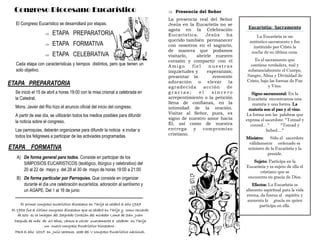 Congreso Diocesano Eucarístico
Se inició el 15 de abril a horas 19:00 con la misa crismal a celebrada en
la Catedral.
Mons. Javier del Rio hizo el anuncio oficial del inicio del congreso.
A partir de ese día, se utilizarán todos los medios posibles para difundir
la noticia sobre el congreso.
Las parroquias, deberán organizarse para difundir la noticia e invitar a
todos los feligreses a participar de las activiades programadas.
El Congreso Eucarístico se desarrollará por etapas.
 ETAPA PREPARATORIA
 ETAPA FORMATIVA
 ETAPA CELEBRATIVA
Cada etapa con características y tiempos distintos, pero que tienen un
solo objetivo.
ETAPA FORMATIVA
ETAPA PREPARATORIA
A) De forma general para todos. Consiste en participar de los
SIMPOSIOS EUCARISTICOS (teológico, litúrgico y celebrativo) del
20 al 22 de mayo y del 28 al 30 de mayo de horas 19:00 a 21:00
B) De forma particular por Parroquias. Que consiste en organizar
durante el día una celebración eucarística, adoración al santísimo y
un AGAPE. Del 1 al 16 de junio
El primer congreso eucarístico diocesano en Tarija se celebró el año 1937
El 1953 fue el último congreso diocesano que se celebró en Tarija y como recuerdo
de esto es la imagen del Sagrado Corazón del mirador Loma de San Juan
Después de más de 60 años, vamos a volver nuevamente a celebrar en Tarija
un nuevo congreso Eucarístico Diocesano .
Para el año 2015 en Julio seremos sede del V congreso Eucarístico nacional.
 Presencia del Señor
La presencia real del Señor
Jesús en la Eucaristía no se
agota en la Celebración
Eucarística. Jesús ha
querido también permanecer
con nosotros en el sagrario,
de manera que podamos
visitarlo, abrirle nuestro
corazón y compartir con el
A mi g o fi e l n u e s t r as
inquietudes y esperanzas;
presentar la reverente
adoración o elevar la
agradecida acción de
g r a c i a s ; e l s i n c e r o
arrepentimiento o la petición
llena de confianza, en la
intimidad de la oración.
Visitar al Señor, pues, es
signo de nuestro amor hacia
Él, así como de nuestra
entrega y compromiso
cristiano.
Eucaristía: Sacramento
La Eucaristía es un
auténtico sacramento y fue
instituido por Cristo la
noche de su última cena.
Es el sacramento que
contiene verdadera, real y
substancialmente el Cuerpo,
Sangre, Alma y Divinidad de
Cristo, bajo las formas de Pan
y Vino.
Signo sacramental: En la
Eucaristía encontramos una
materia y una forma. La
materia son el pan y el vino.
La forma son las palabras que
expresa el sacerdote: “Tomad y
comed…” “Tomad y
bebed…”
Ministro: Sólo el sacerdote
válidamente ordenado es
ministro de la Eucaristía y la
preside.
Sujeto: Participa en la
Eucaristía y es sujeto de ella el
cristiano que se
encuentra en gracia de Dios.
Efectos: La Eucaristía es
alimento espiritual para la vida
eterna, da fuerza al espíritu y
aumenta la gracia en quien
participa en ella.
 