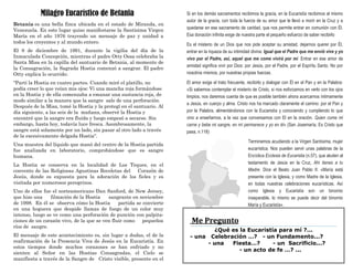 Betania es una bella finca ubicada en el estado de Miranda, en
Venezuela. En este lugar quiso manifestarse la Santísima Virgen
María en el año 1976 trayendo un mensaje de paz y unidad a
todos los creyentes y al mundo entero.
El 8 de diciembre de 1991, durante la vigilia del día de la
Inmaculada Concepción, mientras el padre Otty Ossa celebraba la
Santa Misa en la capilla del santuario de Betania, al momento de
la Consagración, la Sagrada Hostia comenzó a sangrar. El padre
Otty explica lo ocurrido:
"Partí la Hostia en cuatro partes. Cuando miré el platillo, no
podía creer lo que veían mis ojos: Vi una mancha roja formándose
en la Hostia y de ella comenzaba a emanar una sustancia roja, de
modo similar a la manera que la sangre sale de una perforación.
Después de la Misa, tomé la Hostia y la protegí en el santuario. Al
día siguiente, a las seis de la mañana, observé la Hostia y
encontré que la sangre era fluida y luego empezó a secarse. Sin
embargo, hasta hoy, todavía luce fresca. Asombrosamente, la
sangre está solamente por un lado, sin pasar al otro lado a través
de la excesivamente delgada Hostia".
Una muestra del líquido que manó del centro de la Hostia partida
fue analizada en laboratorio, comprobándose que es sangre
humana.
La Hostia se conserva en la localidad de Los Teques, en el
convento de las Religiosas Agustinas Recoletas del Corazón de
Jesús, donde es expuesta para la adoración de los fieles y es
visitada por numerosos peregrinos.
Uno de ellos fue el norteamericano Dan Sanford, de New Jersey,
que hizo una filmación de la Hostia sangrante en noviembre
de 1998. En él se observa cómo la Hostia partida se convierte
en una hoguera que despide llamas de fuego de un color muy
intenso, luego se ve como una perforación de punción con palpita-
ciones de un corazón vivo, de la que se ven fluir como pequeños
ríos de sangre.
El mensaje de este acontecimiento es, sin lugar a dudas, el de la
reafirmación de la Presencia Viva de Jesús en la Eucaristía. En
estos tiempos donde muchos corazones se han enfriado y no
sienten al Señor en las Hostias Consagradas, el Cielo se
manifiesta a través de la Sangre de Cristo visible, presente en el
Milagro Eucarístico de Betania Si en los demás sacramentos recibimos la gracia, en la Eucaristía recibimos al mismo
autor de la gracia, con toda la fuerza de su amor que le llevó a morir en la Cruz y a
quedarse en ese sacramento de caridad, que nos permite entrar en comunión con Él.
Esa donación infinita exige de nuestra parte el pequeño esfuerzo de saber recibirlo
Es el misterio de un Dios que nos pide aceptar su amistad, dejarnos querer por Él,
entrar en la riqueza de su intimidad divina: Igual que el Padre que me envió vive y yo
vivo por el Padre, así, aquel que me come vivirá por mí. Entrar en ese amor de
amistad significa vivir por Dios: por Jesús, por el Padre, por el Espíritu Santo. No por
nosotros mismos, por nuestras propias fuerzas.
El amor exige el trato frecuente, recibirlo y dialogar con Él en el Pan y en la Palabra:
«Si sabemos contemplar el misterio de Cristo, si nos esforzamos en verlo con los ojos
limpios, nos daremos cuenta de que es posible también ahora acercarnos íntimamente
a Jesús, en cuerpo y alma. Cristo nos ha marcado claramente el camino: por el Pan y
por la Palabra, alimentándonos con la Eucaristía y conociendo y cumpliendo lo que
vino a enseñarnos, a la vez que conversamos con El en la oración. Quien come mi
carne y bebe mi sangre, en mí permanece y yo en él» (San Josemaría, Es Cristo que
pasa, n.118)
Terminemos acudiendo a la Virgen Santísima, mujer
eucarística. Nos pueden servir unas palabras de la
Encíclica Ecclesia de Eucaristia (n.57), que aluden al
testamento de Jesús en la Cruz, Ahí tienes a tu
Madre. Dice el Beato Juan Pablo II: «María está
presente con la Iglesia, y como Madre de la Iglesia,
en todas nuestras celebraciones eucarísticas. Así
como Iglesia y Eucaristía son un binomio
inseparable, lo mismo se puede decir del binomio
María y Eucaristía».
Me Pregunto
¿Qué es la Eucaristía para mí ?...
- una Celebración …? - un Fundamento...?
- una Fiesta…? - un Sacrificio...?
- un acto de fe …? ...
 