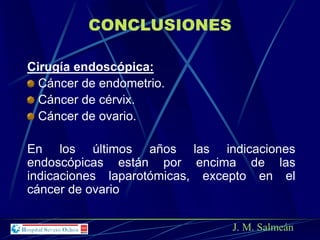 Cirugía endoscópica:
Cáncer de endometrio.
Cáncer de cérvix.
Cáncer de ovario.
En los últimos años las indicaciones
endoscópicas están por encima de las
indicaciones laparotómicas, excepto en el
cáncer de ovario
J. M. Salmeán
CONCLUSIONES
 