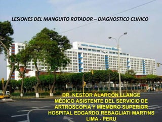 DR. NESTOR ALARCÓN LLANGE
MÉDICO ASISTENTE DEL SERVICIO DE
ARTROSCOPIA Y MIEMBRO SUPERIOR
HOSPITAL EDGARDO REBAGLIATI MARTINS
LIMA - PERU
LESIONES DEL MANGUITO ROTADOR – DIAGNOSTICO CLINICO
 