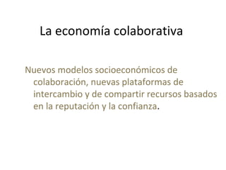 La economía colaborativa
Nuevos modelos socioeconómicos de
colaboración, nuevas plataformas de
intercambio y de compartir recursos basados
en la reputación y la confianza.
 