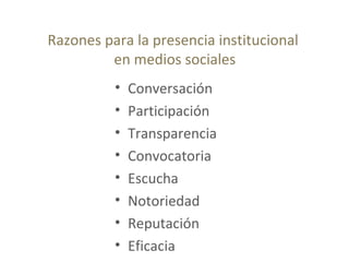 Razones para la presencia institucional
en medios sociales
• Conversación
• Participación
• Transparencia
• Convocatoria
• Escucha
• Notoriedad
• Reputación
• Eficacia
 
