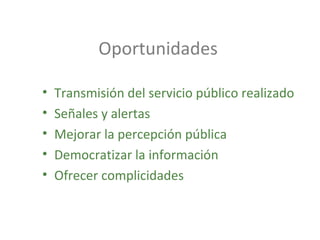 Oportunidades
• Transmisión del servicio público realizado
• Señales y alertas
• Mejorar la percepción pública
• Democratizar la información
• Ofrecer complicidades
 