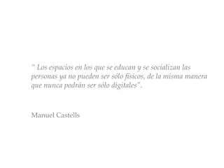 “ Los espacios en los que se educan y se socializan las
personas ya no pueden ser sólo físicos, de la misma manera
que nunca podrán ser sólo digitales”.
Manuel Castells
 