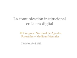 La comunicación institucional
en la era digital
 III Congreso Nacional de Agentes
Forestales y Medioambientales
Córdoba, abril 2015
 