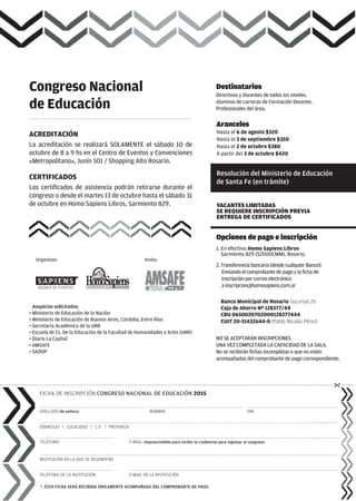 APELLIDO (de soltera)
DOMICILIO | LOCALIDAD | C.P. | PROVINCIA
TELÉFONO
INSTITUCIÓN EN LA QUE SE DESEMPEÑA
TELÉFONO DE LA INSTITUCIÓN
E-MAIL (imprescindible para recibir la credencial para ingresar al congreso)
NOMBRE DNI
FICHA DE INSCRIPCIÓN CONGRESO NACIONAL DE EDUCACIÓN 2015
*. ESTA FICHA SERÁ RECIBIDA ÚNICAMENTE ACOMPAÑADA DEL COMPROBANTE DE PAGO.
Opciones de pago e inscripción
1. En efectivo:Homo Sapiens Libros
Sarmiento 829 (S2000CMM), Rosario.
2.Transferenciabancaria(desdecualquierBanco):
Enviandoelcomprobantedepagoylafichade
inscripciónporcorreoelectrónico
ainscripcion@homosapiens.com.ar
Banco Municipal de Rosario Sucursal 20
Caja de Ahorro Nº 128377/44
CBU 0650020702000128377444
CUIT 20-31432644-0 (Pablo Nicolás Pérez)
VACANTES LIMITADAS
SE REQUIERE INSCRIPCIÓN PREVIA
ENTREGA DE CERTIFICADOS
Destinatarios
Directivos y docentes de todos los niveles.
Alumnos de carreras de Formación Docente.
Profesionales del área.
ACREDITACIÓN
La acreditación se realizará SOLAMENTE el sábado 10 de
octubre de 8 a 9 hs en el Centro de Eventos y Convenciones
«Metropolitano», Junín 501 / Shopping Alto Rosario.
CERTIFICADOS
Los certificados de asistencia podrán retirarse durante el
congreso o desde el martes 13 de octubre hasta el sábado 31
de octubre en Homo Sapiens Libros, Sarmiento 829.
E-MAIL DE LA INSTITUCIÓN
Aranceles
Hasta el 6 de agosto $320
Hasta el 3 de septiembre $350
A partir del 3 de octubre $420
Hasta el 2 de octubre $380
Congreso Nacional
de Educación
NO SE ACEPTARÁN INSCRIPCIONES
UNA VEZ COMPLETADA LA CAPACIDAD DE LA SALA.
No se recibirán fichas incompletas o que no estén
acompañadas del comprobante de pago correspondiente.
Resolución del Ministerio de Educación
de Santa Fe (en trámite)
Organizan: Invita:
Auspicios solicitados:
• Ministerio de Educación de la Nación
• Ministerio de Educación de Buenos Aires, Córdoba, Entre Ríos
• Secretaría Académica de la UNR
• Escuela de Cs. De la Educación de la Facultad de Humanidades y Artes (UNR)
• Diario La Capital
• AMSAFE
• SADOP
 