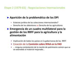 Etape 2 (1979-83) : Negociaciones internacionales
► Aparición de la problemática de los DPI
• Estatuto jurídico de las colecciones internacionales?
• Derecho de los obtentores vs Derecho de los agricultores
► Emergencia de un cuadro multilateral para la
gestión de los RRFF para la agricultura y la
alimentación
• Implicación de todos los países en la gobernanza de los RRFF
• Creación de la Comisión sobre RFAA en la FAO
• … ninguna contestación de la noción de patrimonio común que se
ve extendido al material mejorado…
 