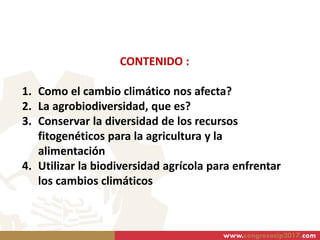 CONTENIDO :
1. Como el cambio climático nos afecta?
2. La agrobiodiversidad, que es?
3. Conservar la diversidad de los recursos
fitogenéticos para la agricultura y la
alimentación
4. Utilizar la biodiversidad agrícola para enfrentar
los cambios climáticos
www.congresocip2017.com
 