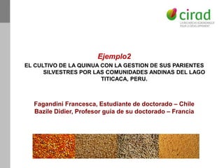 Ejemplo2
EL CULTIVO DE LA QUINUA CON LA GESTION DE SUS PARIENTES
SILVESTRES POR LAS COMUNIDADES ANDINAS DEL LAGO
TITICACA, PERU.
Fagandini Francesca, Estudiante de doctorado – Chile
Bazile Didier, Profesor guía de su doctorado – Francia
 